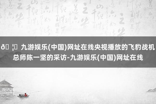 🦄九游娱乐(中国)网址在线央视播放的飞豹战机总师陈一坚的采访-九游娱乐(中国)网址在线