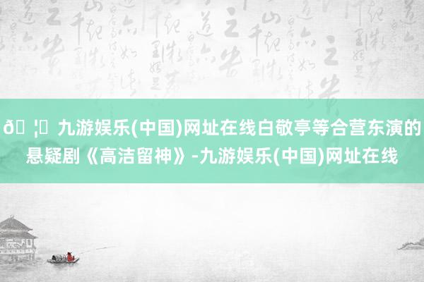 🦄九游娱乐(中国)网址在线白敬亭等合营东演的悬疑剧《高洁留神》-九游娱乐(中国)网址在线