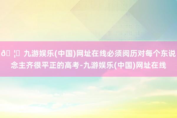🦄九游娱乐(中国)网址在线必须阅历对每个东说念主齐很平正的高考-九游娱乐(中国)网址在线