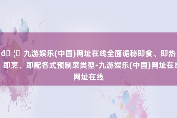 🦄九游娱乐(中国)网址在线全面诡秘即食、即热、即烹、即配各式预制菜类型-九游娱乐(中国)网址在线