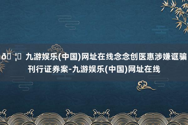 🦄九游娱乐(中国)网址在线念念创医惠涉嫌诓骗刊行证券案-九游娱乐(中国)网址在线