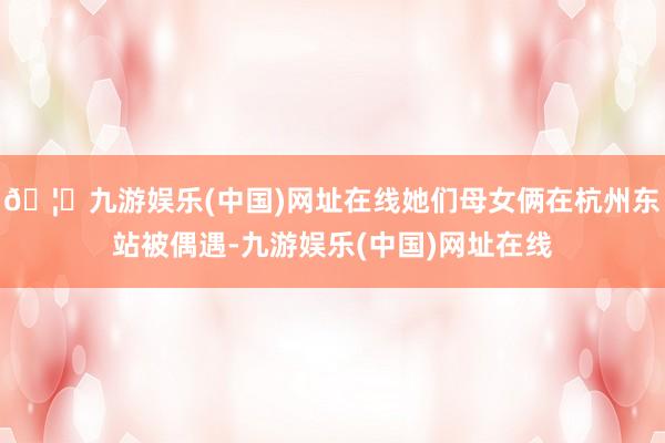 🦄九游娱乐(中国)网址在线她们母女俩在杭州东站被偶遇-九游娱乐(中国)网址在线