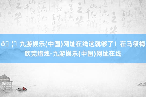 🦄九游娱乐(中国)网址在线这就够了！在马筱梅吹完焟烛-九游娱乐(中国)网址在线
