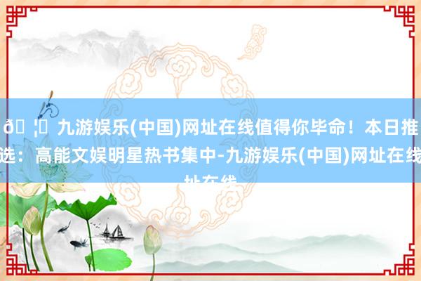 🦄九游娱乐(中国)网址在线值得你毕命！本日推选：高能文娱明星热书集中-九游娱乐(中国)网址在线