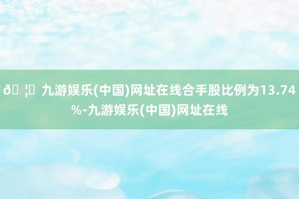 🦄九游娱乐(中国)网址在线合手股比例为13.74%-九游娱乐(中国)网址在线