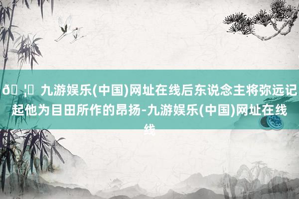 🦄九游娱乐(中国)网址在线后东说念主将弥远记起他为目田所作的昂扬-九游娱乐(中国)网址在线