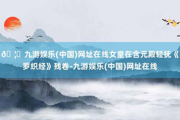 🦄九游娱乐(中国)网址在线女皇在含元殿轻抚《罗织经》残卷-九游娱乐(中国)网址在线