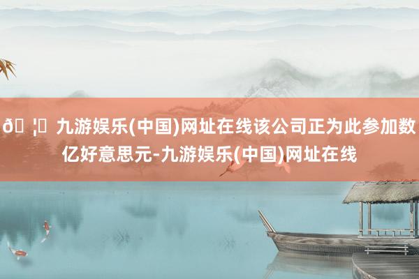 🦄九游娱乐(中国)网址在线该公司正为此参加数亿好意思元-九游娱乐(中国)网址在线