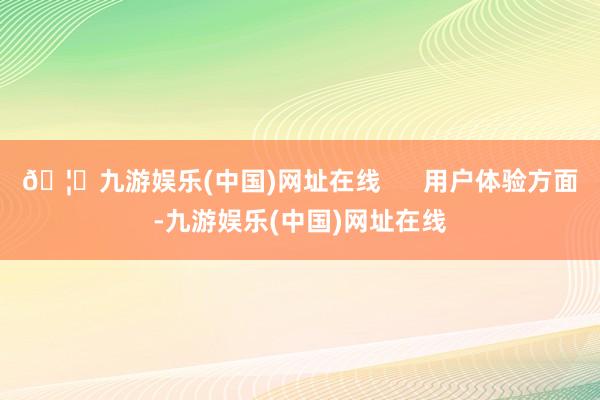 🦄九游娱乐(中国)网址在线      用户体验方面-九游娱乐(中国)网址在线