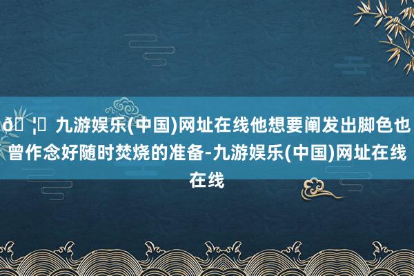 🦄九游娱乐(中国)网址在线他想要阐发出脚色也曾作念好随时焚烧的准备-九游娱乐(中国)网址在线