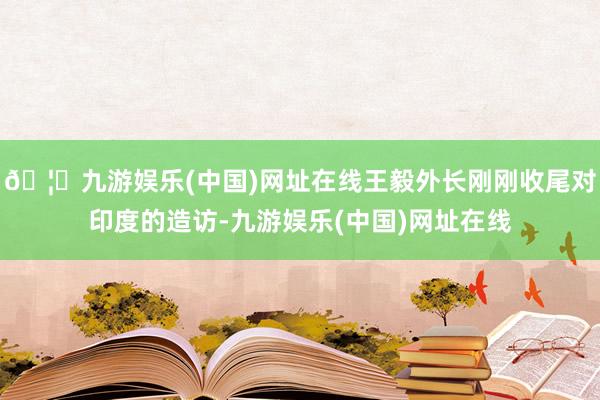 🦄九游娱乐(中国)网址在线王毅外长刚刚收尾对印度的造访-九游娱乐(中国)网址在线
