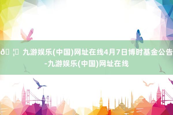 🦄九游娱乐(中国)网址在线4月7日博时基金公告-九游娱乐(中国)网址在线