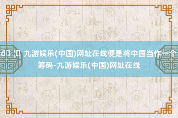 🦄九游娱乐(中国)网址在线便是将中国当作一个筹码-九游娱乐(中国)网址在线