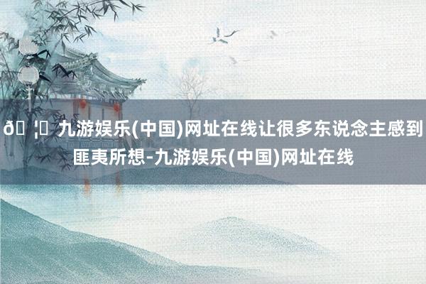 🦄九游娱乐(中国)网址在线让很多东说念主感到匪夷所想-九游娱乐(中国)网址在线