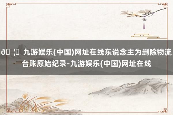 🦄九游娱乐(中国)网址在线东说念主为删除物流台账原始纪录-九游娱乐(中国)网址在线