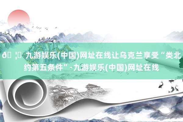 🦄九游娱乐(中国)网址在线让乌克兰享受“类北约第五条件”-九游娱乐(中国)网址在线