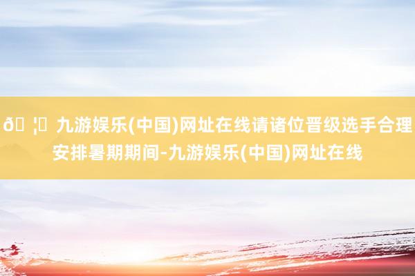 🦄九游娱乐(中国)网址在线请诸位晋级选手合理安排暑期期间-九游娱乐(中国)网址在线