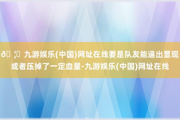 🦄九游娱乐(中国)网址在线要是队友能逼出显现或者压掉了一定血量-九游娱乐(中国)网址在线