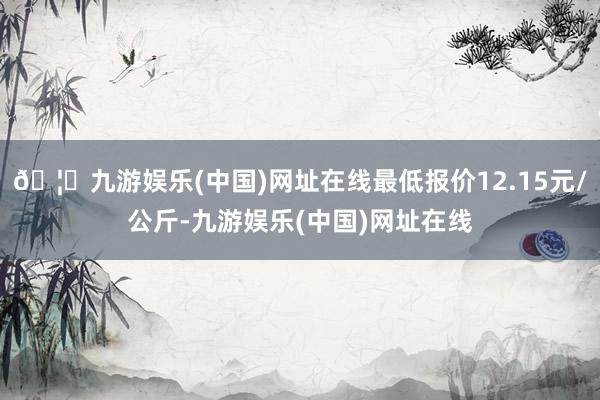 🦄九游娱乐(中国)网址在线最低报价12.15元/公斤-九游娱乐(中国)网址在线