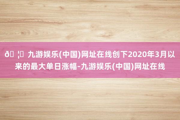 🦄九游娱乐(中国)网址在线创下2020年3月以来的最大单日涨幅-九游娱乐(中国)网址在线