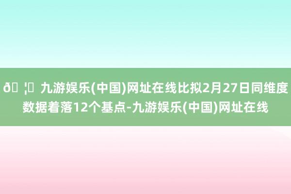 🦄九游娱乐(中国)网址在线比拟2月27日同维度数据着落12个基点-九游娱乐(中国)网址在线