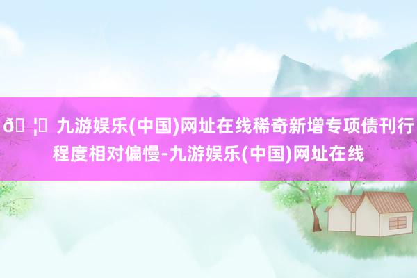 🦄九游娱乐(中国)网址在线稀奇新增专项债刊行程度相对偏慢-九游娱乐(中国)网址在线
