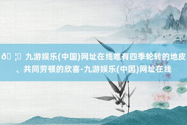 🦄九游娱乐(中国)网址在线唯有四季轮转的地皮、共同劳顿的欣喜-九游娱乐(中国)网址在线