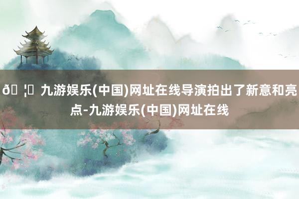🦄九游娱乐(中国)网址在线导演拍出了新意和亮点-九游娱乐(中国)网址在线