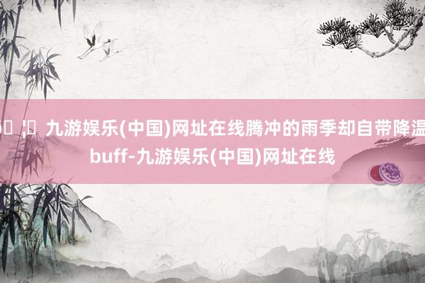 🦄九游娱乐(中国)网址在线腾冲的雨季却自带降温 buff-九游娱乐(中国)网址在线