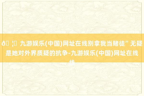 🦄九游娱乐(中国)网址在线别拿我当赌徒”无疑是她对外界质疑的抗争-九游娱乐(中国)网址在线