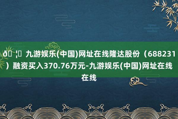 🦄九游娱乐(中国)网址在线隆达股份（688231）融资买入370.76万元-九游娱乐(中国)网址在线