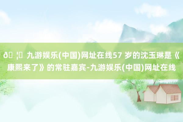 🦄九游娱乐(中国)网址在线57 岁的沈玉琳是《康熙来了》的常驻嘉宾-九游娱乐(中国)网址在线