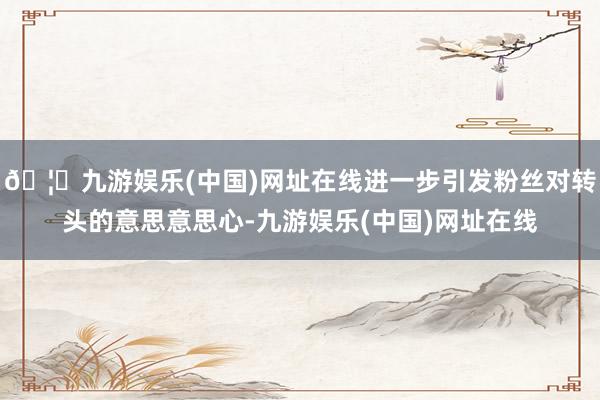 🦄九游娱乐(中国)网址在线进一步引发粉丝对转头的意思意思心-九游娱乐(中国)网址在线