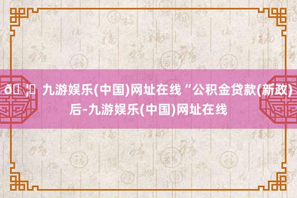 🦄九游娱乐(中国)网址在线“公积金贷款(新政)后-九游娱乐(中国)网址在线