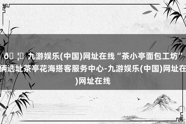 🦄九游娱乐(中国)网址在线“茶小亭面包工坊”技俩选址茶亭花海搭客服务中心-九游娱乐(中国)网址在线