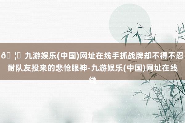 🦄九游娱乐(中国)网址在线手抓战牌却不得不忍耐队友投来的悲怆眼神-九游娱乐(中国)网址在线