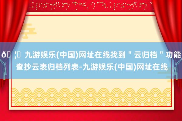 🦄九游娱乐(中国)网址在线找到＂云归档＂功能 查抄云表归档列表-九游娱乐(中国)网址在线