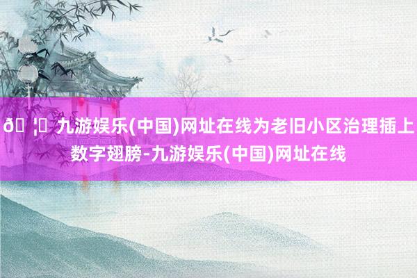 🦄九游娱乐(中国)网址在线为老旧小区治理插上数字翅膀-九游娱乐(中国)网址在线
