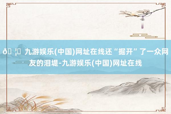 🦄九游娱乐(中国)网址在线还“掘开”了一众网友的泪堤-九游娱乐(中国)网址在线