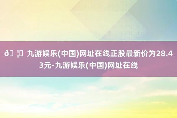 🦄九游娱乐(中国)网址在线正股最新价为28.43元-九游娱乐(中国)网址在线