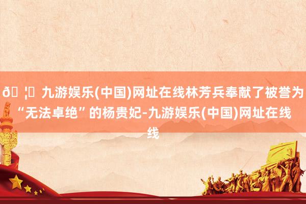 🦄九游娱乐(中国)网址在线林芳兵奉献了被誉为“无法卓绝”的杨贵妃-九游娱乐(中国)网址在线