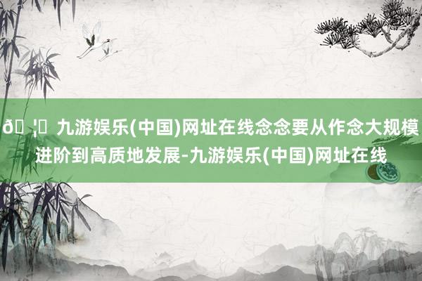 🦄九游娱乐(中国)网址在线念念要从作念大规模进阶到高质地发展-九游娱乐(中国)网址在线