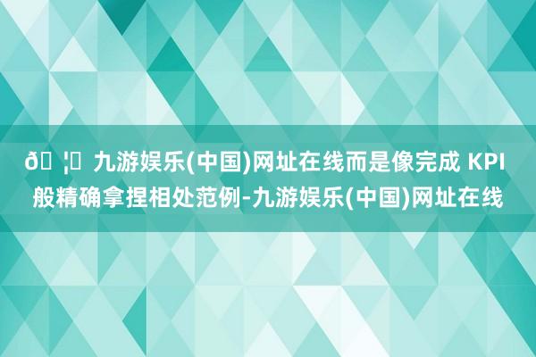 🦄九游娱乐(中国)网址在线而是像完成 KPI 般精确拿捏相处范例-九游娱乐(中国)网址在线