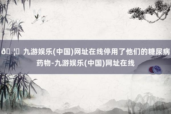 🦄九游娱乐(中国)网址在线停用了他们的糖尿病药物-九游娱乐(中国)网址在线