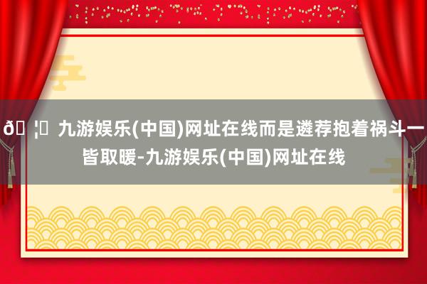 🦄九游娱乐(中国)网址在线而是遴荐抱着祸斗一皆取暖-九游娱乐(中国)网址在线