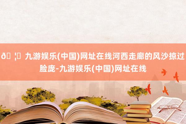 🦄九游娱乐(中国)网址在线河西走廊的风沙掠过脸庞-九游娱乐(中国)网址在线
