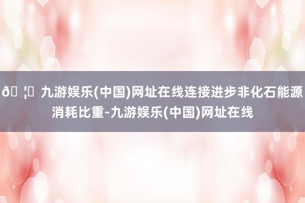 🦄九游娱乐(中国)网址在线连接进步非化石能源消耗比重-九游娱乐(中国)网址在线