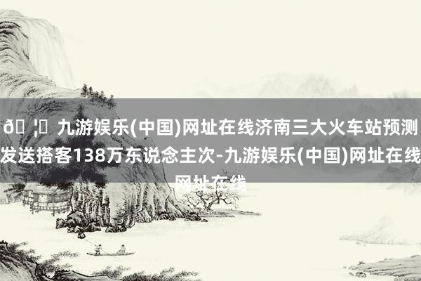 🦄九游娱乐(中国)网址在线济南三大火车站预测发送搭客138万东说念主次-九游娱乐(中国)网址在线