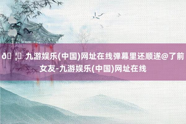 🦄九游娱乐(中国)网址在线弹幕里还顺遂@了前女友-九游娱乐(中国)网址在线