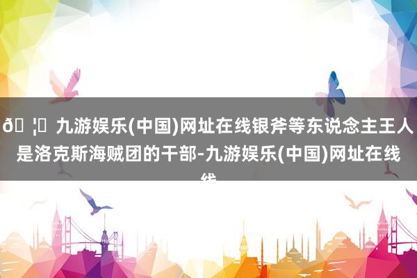 🦄九游娱乐(中国)网址在线银斧等东说念主王人是洛克斯海贼团的干部-九游娱乐(中国)网址在线